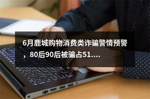 6月鹿城购物消费类诈骗警情预警，80后90后被骗占51.92%