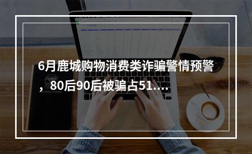 6月鹿城购物消费类诈骗警情预警，80后90后被骗占51.92%