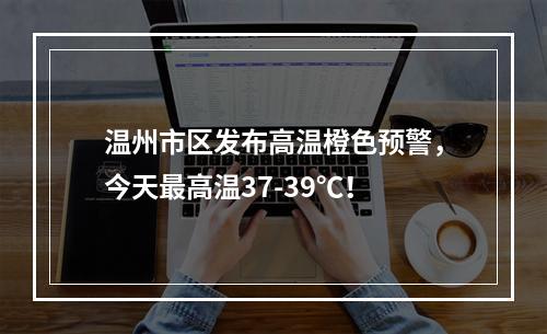 温州市区发布高温橙色预警，今天最高温37-39℃！