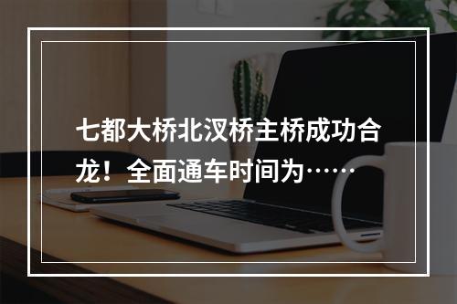 七都大桥北汊桥主桥成功合龙！全面通车时间为……