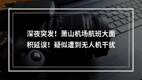 深夜突发！萧山机场航班大面积延误！疑似遭到无人机干扰