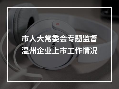 市人大常委会专题监督温州企业上市工作情况