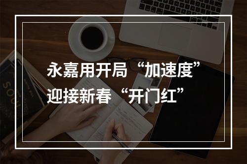 永嘉用开局“加速度”迎接新春“开门红”