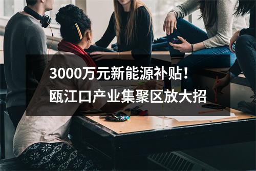 3000万元新能源补贴！瓯江口产业集聚区放大招