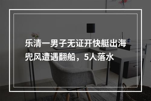 乐清一男子无证开快艇出海兜风遭遇翻船，5人落水