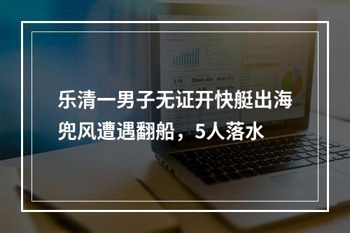 乐清一男子无证开快艇出海兜风遭遇翻船，5人落水