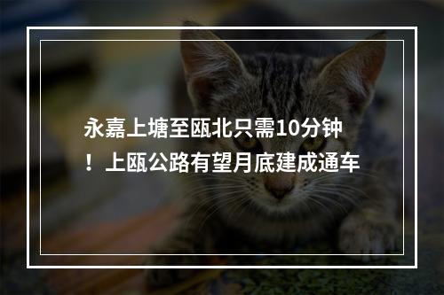 永嘉上塘至瓯北只需10分钟！上瓯公路有望月底建成通车