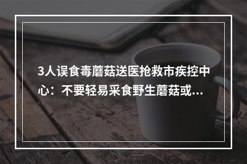 3人误食毒蘑菇送医抢救市疾控中心：不要轻易采食野生蘑菇或者来源不明的蘑 ...