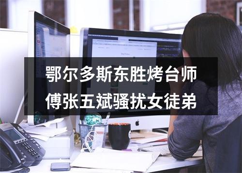 鄂尔多斯东胜烤台师傅张五斌骚扰女徒弟