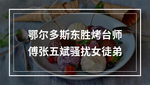 鄂尔多斯东胜烤台师傅张五斌骚扰女徒弟