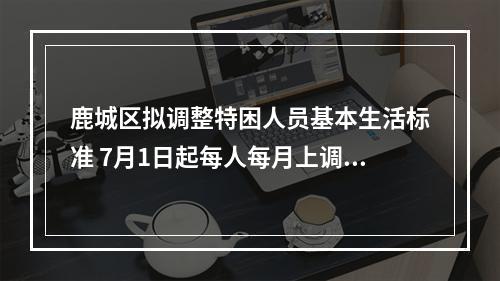 鹿城区拟调整特困人员基本生活标准 7月1日起每人每月上调201元