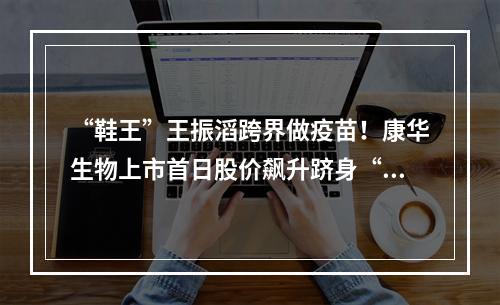 “鞋王”王振滔跨界做疫苗！康华生物上市首日股价飙升跻身“百元股”