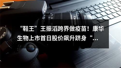 “鞋王”王振滔跨界做疫苗！康华生物上市首日股价飙升跻身“百元股”