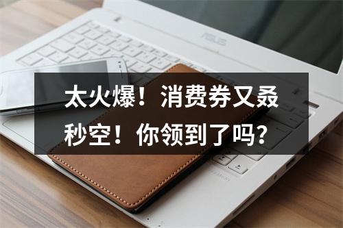 太火爆！消费券又叒秒空！你领到了吗？