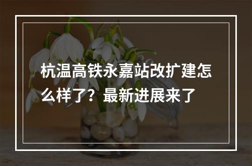杭温高铁永嘉站改扩建怎么样了？最新进展来了