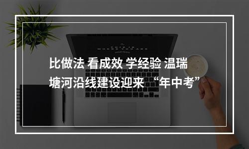 比做法 看成效 学经验 温瑞塘河沿线建设迎来 “年中考”