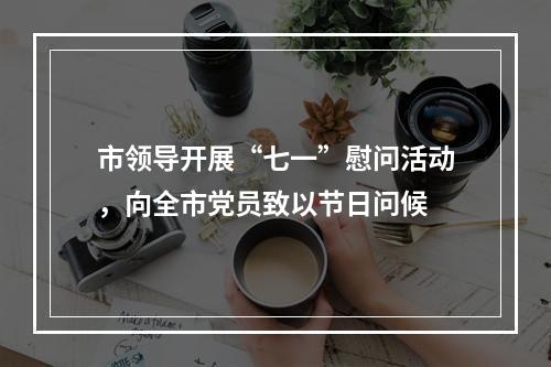 市领导开展“七一”慰问活动，向全市党员致以节日问候