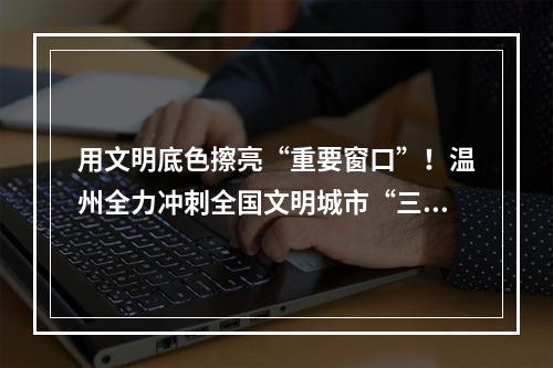 用文明底色擦亮“重要窗口”！温州全力冲刺全国文明城市“三连冠”