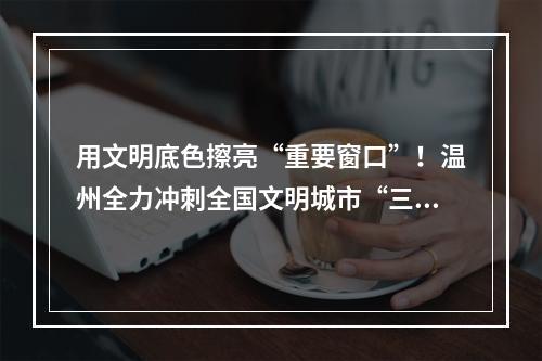 用文明底色擦亮“重要窗口”！温州全力冲刺全国文明城市“三连冠”