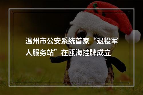 温州市公安系统首家“退役军人服务站”在瓯海挂牌成立