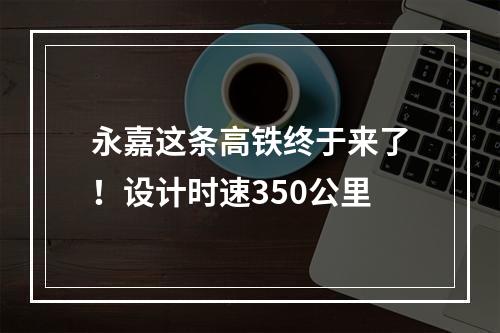 永嘉这条高铁终于来了！设计时速350公里
