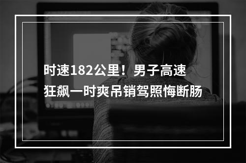 时速182公里！男子高速狂飙一时爽吊销驾照悔断肠