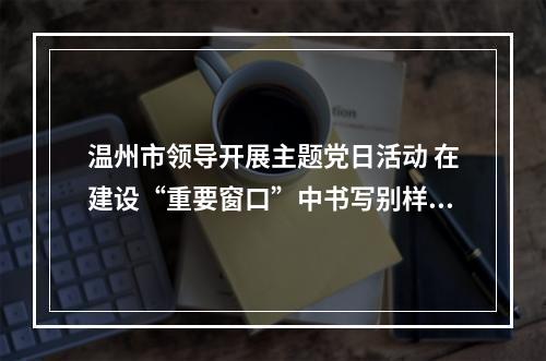 温州市领导开展主题党日活动 在建设“重要窗口”中书写别样精彩