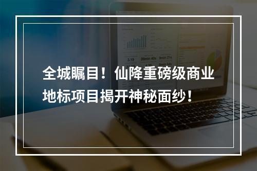 全城瞩目！仙降重磅级商业地标项目揭开神秘面纱！