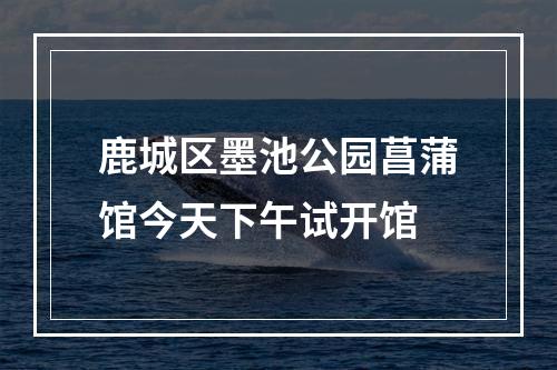 鹿城区墨池公园菖蒲馆今天下午试开馆