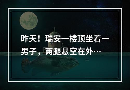 昨天！瑞安一楼顶坐着一男子，两腿悬空在外…