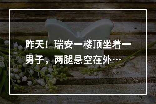 昨天！瑞安一楼顶坐着一男子，两腿悬空在外…