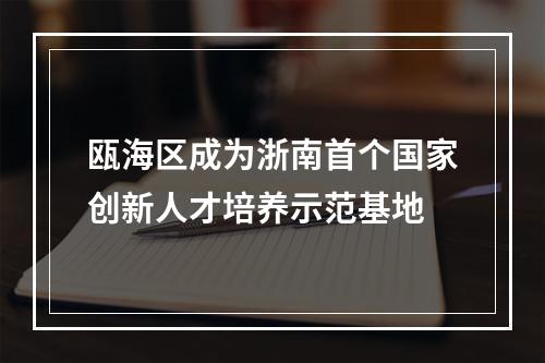瓯海区成为浙南首个国家创新人才培养示范基地