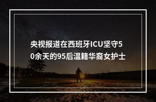 央视报道在西班牙ICU坚守50余天的95后温籍华裔女护士
