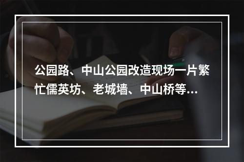 公园路、中山公园改造现场一片繁忙儒英坊、老城墙、中山桥等成施工重点