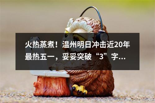 火热蒸煮！温州明日冲击近20年最热五一，妥妥突破“3”字头！