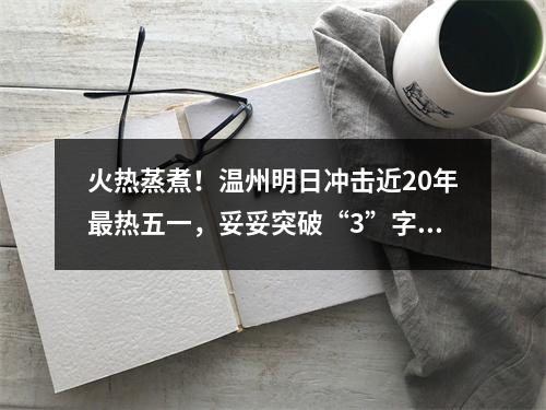 火热蒸煮！温州明日冲击近20年最热五一，妥妥突破“3”字头！