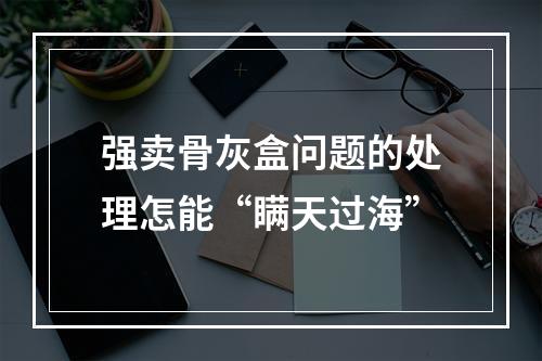 强卖骨灰盒问题的处理怎能“瞒天过海”