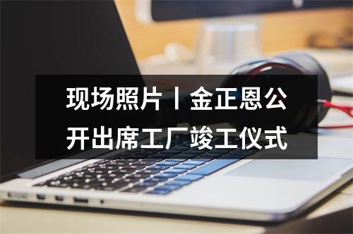 现场照片丨金正恩公开出席工厂竣工仪式