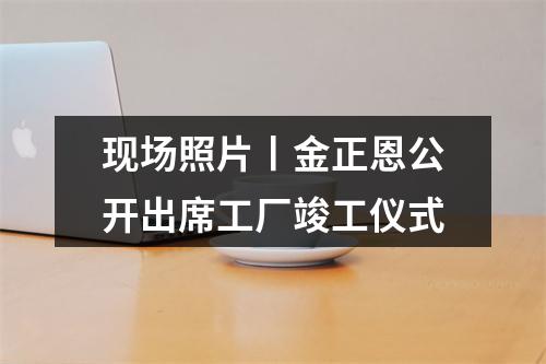 现场照片丨金正恩公开出席工厂竣工仪式