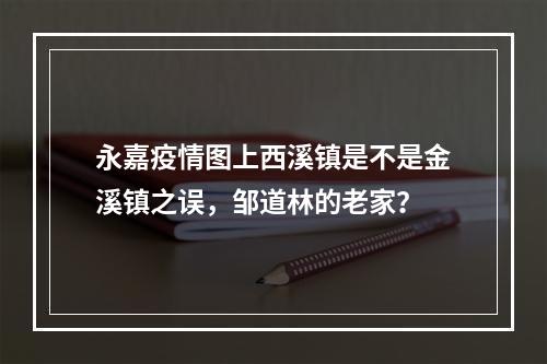 永嘉疫情图上西溪镇是不是金溪镇之误，邹道林的老家？