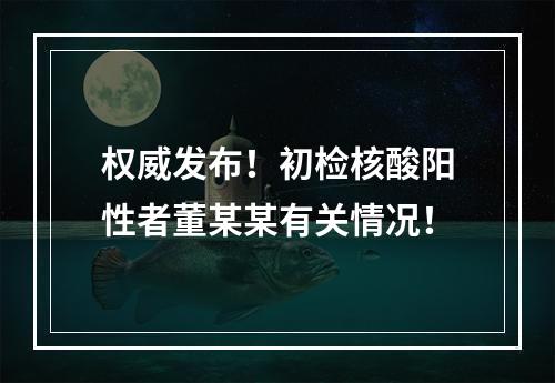 权威发布！初检核酸阳性者董某某有关情况！
