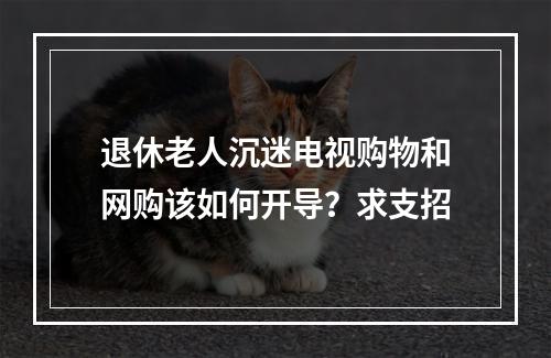 退休老人沉迷电视购物和网购该如何开导？求支招