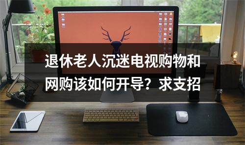 退休老人沉迷电视购物和网购该如何开导？求支招