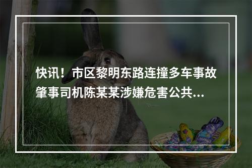 快讯！市区黎明东路连撞多车事故肇事司机陈某某涉嫌危害公共安全罪被批捕