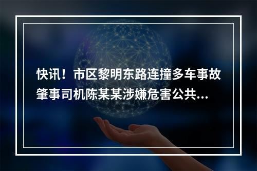 快讯！市区黎明东路连撞多车事故肇事司机陈某某涉嫌危害公共安全罪被批捕