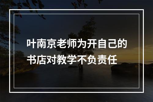 叶南京老师为开自己的书店对教学不负责任