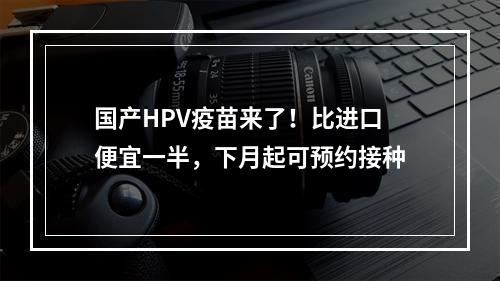 国产HPV疫苗来了！比进口便宜一半，下月起可预约接种
