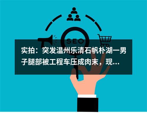 实拍：突发温州乐清石帆朴湖一男子腿部被工程车压成肉末，现场肉血模糊！