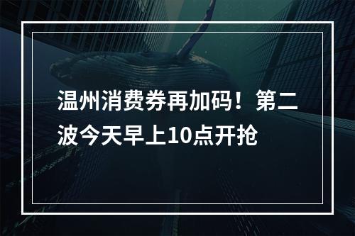 温州消费券再加码！第二波今天早上10点开抢