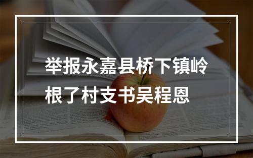 举报永嘉县桥下镇岭根了村支书吴程恩